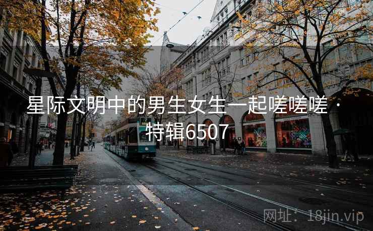 星际文明中的男生女生一起嗟嗟嗟 · 特辑6507
