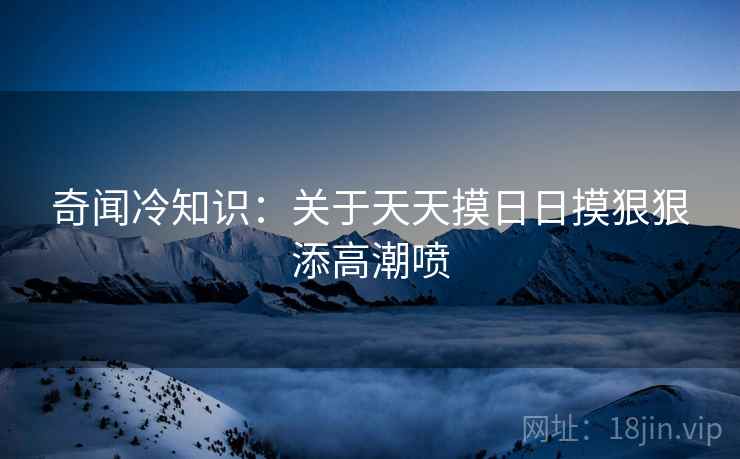 奇闻冷知识：关于天天摸日日摸狠狠添高潮喷