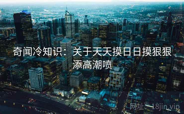 奇闻冷知识：关于天天摸日日摸狠狠添高潮喷