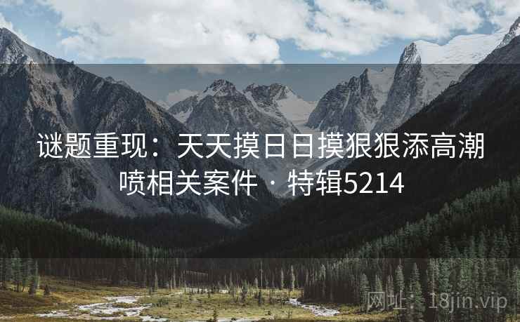 谜题重现：天天摸日日摸狠狠添高潮喷相关案件 · 特辑5214