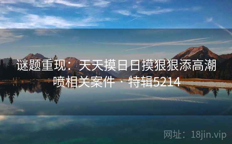 谜题重现：天天摸日日摸狠狠添高潮喷相关案件 · 特辑5214