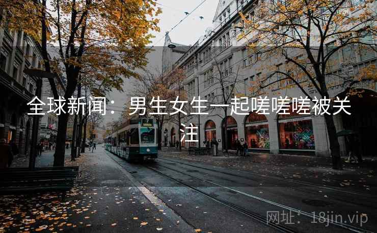 全球新闻：男生女生一起嗟嗟嗟被关注