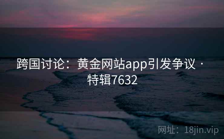 跨国讨论:黄金网站app引发争议 · 特辑7632 跨国讨论:黄金网站app引发争议 · 特辑7632