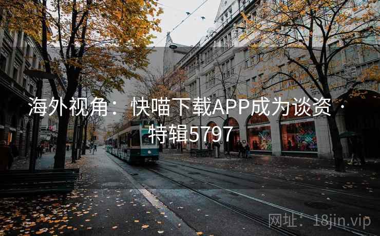 海外视角:快喵下载APP成为谈资 · 特辑5797 海外视角:快喵下载APP成为谈资 · 特辑5797