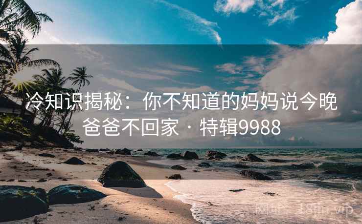 冷知识揭秘：你不知道的妈妈说今晚爸爸不回家 · 特辑9988