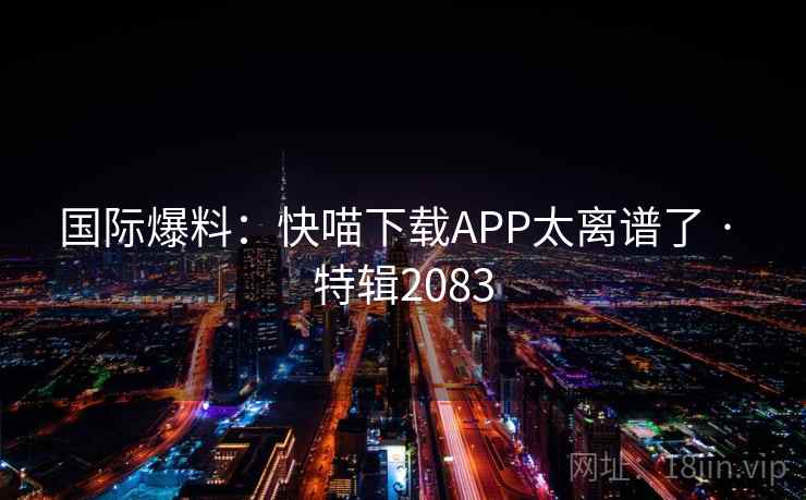 国际爆料:快喵下载APP太离谱了 · 特辑2083