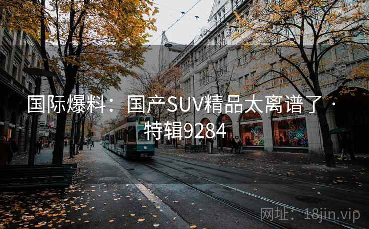 国际爆料:国产SUV精品太离谱了 · 特辑9284 国际爆料:国产SUV精品太离谱了 · 特辑9284