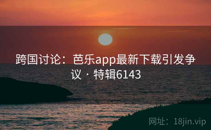 跨国讨论:芭乐app最新下载引发争议 · 特辑6143